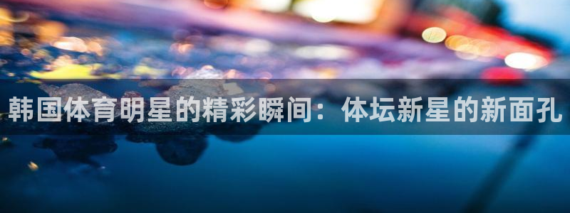 袋鼠体育直播看球：韩国体育明星的精彩瞬间：体坛新星的新面孔